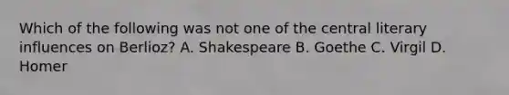 Which of the following was not one of the central literary influences on Berlioz? A. Shakespeare B. Goethe C. Virgil D. Homer