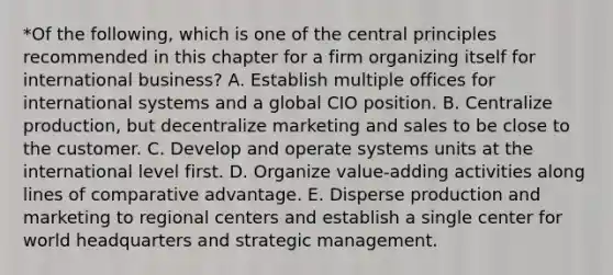 *Of the following, which is one of the central principles recommended in this chapter for a firm organizing itself for international business? A. Establish multiple offices for international systems and a global CIO position. B. Centralize production, but decentralize marketing and sales to be close to the customer. C. Develop and operate systems units at the international level first. D. Organize value-adding activities along lines of comparative advantage. E. Disperse production and marketing to regional centers and establish a single center for world headquarters and strategic management.