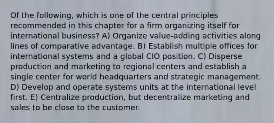 Of the following, which is one of the central principles recommended in this chapter for a firm organizing itself for international business? A) Organize value-adding activities along lines of comparative advantage. B) Establish multiple offices for international systems and a global CIO position. C) Disperse production and marketing to regional centers and establish a single center for world headquarters and strategic management. D) Develop and operate systems units at the international level first. E) Centralize production, but decentralize marketing and sales to be close to the customer.