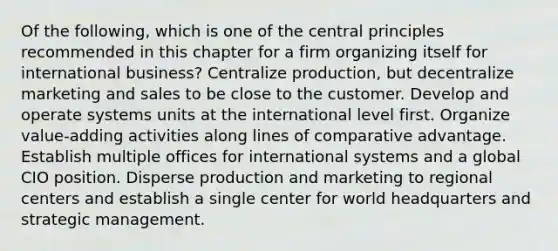 Of the following, which is one of the central principles recommended in this chapter for a firm organizing itself for international business? Centralize production, but decentralize marketing and sales to be close to the customer. Develop and operate systems units at the international level first. Organize value-adding activities along lines of comparative advantage. Establish multiple offices for international systems and a global CIO position. Disperse production and marketing to regional centers and establish a single center for world headquarters and strategic management.