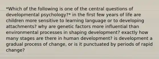 *Which of the following is one of the central questions of developmental psychology?* in the first few years of life are children more sensitive to learning language or to developing attachments? why are genetic factors more influential than environmental processes in shaping development? exactly how many stages are there in human development? is development a gradual process of change, or is it punctuated by periods of rapid change?