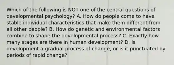 Which of the following is NOT one of the central questions of developmental psychology? A. How do people come to have stable individual characteristics that make them different from all other people? B. How do genetic and environmental factors combine to shape the developmental process? C. Exactly how many stages are there in human development? D. Is development a gradual process of change, or is it punctuated by periods of rapid change?