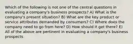 Which of the following is not one of the central questions in evaluating a company's business prospects? A) What is the company's present situation? B) What are the key product or service attributes demanded by consumers? C) Where does the company need to go from here? D) How should it get there? E) All of the above are pertinent in evaluating a company's business prospects