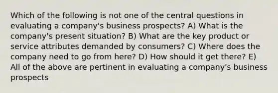 Which of the following is not one of the central questions in evaluating a company's business prospects? A) What is the company's present situation? B) What are the key product or service attributes demanded by consumers? C) Where does the company need to go from here? D) How should it get there? E) All of the above are pertinent in evaluating a company's business prospects