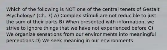 Which of the following is NOT one of the central tenets of Gestalt Psychology? (Ch. 7) A) Complex stimuli are not reducible to just the sum of their parts B) When presented with information, we strive to ignore things that we have not experienced before C) We organize sensations from our environments into meaningful perceptions D) We seek meaning in our environments