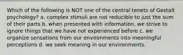 Which of the following is NOT one of the central tenets of Gestalt psychology? a. complex stimuli are not reducible to just the sum of their parts b. when presented with information, we strive to ignore things that we have not experienced before c. we organize sensations from our environments into meaningful perceptions d. we seek meaning in our environments.