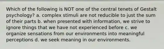 Which of the following is NOT one of the central tenets of Gestalt psychology? a. complex stimuli are not reducible to just the sum of their parts b. when presented with information, we strive to ignore things that we have not experienced before c. we organize sensations from our environments into meaningful perceptions d. we seek meaning in our environments.