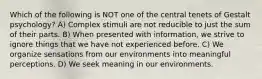 Which of the following is NOT one of the central tenets of Gestalt psychology? A) Complex stimuli are not reducible to just the sum of their parts. B) When presented with information, we strive to ignore things that we have not experienced before. C) We organize sensations from our environments into meaningful perceptions. D) We seek meaning in our environments.