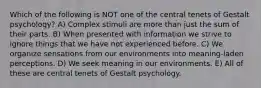 Which of the following is NOT one of the central tenets of Gestalt psychology? A) Complex stimuli are more than just the sum of their parts. B) When presented with information we strive to ignore things that we have not experienced before. C) We organize sensations from our environments into meaning-laden perceptions. D) We seek meaning in our environments. E) All of these are central tenets of Gestalt psychology.