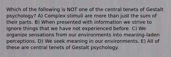 Which of the following is NOT one of the central tenets of Gestalt psychology? A) Complex stimuli are more than just the sum of their parts. B) When presented with information we strive to ignore things that we have not experienced before. C) We organize sensations from our environments into meaning-laden perceptions. D) We seek meaning in our environments. E) All of these are central tenets of Gestalt psychology.