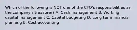 Which of the following is NOT one of the CFO's responsibilities as the company's treasurer? A. Cash management B. Working capital management C. Capital budgeting D. Long term financial planning E. Cost accounting