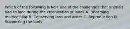 Which of the following is NOT one of the challenges that animals had to face during the colonization of land? A. Becoming multicellular B. Conserving ions and water C. Reproduction D. Supporting the body