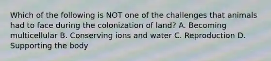 Which of the following is NOT one of the challenges that animals had to face during the colonization of land? A. Becoming multicellular B. Conserving ions and water C. Reproduction D. Supporting the body