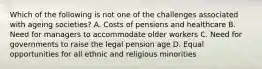 Which of the following is not one of the challenges associated with ageing societies? A. Costs of pensions and healthcare B. Need for managers to accommodate older workers C. Need for governments to raise the legal pension age D. Equal opportunities for all ethnic and religious minorities