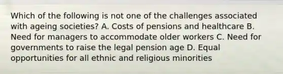 Which of the following is not one of the challenges associated with ageing societies? A. Costs of pensions and healthcare B. Need for managers to accommodate older workers C. Need for governments to raise the legal pension age D. Equal opportunities for all ethnic and religious minorities