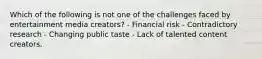 Which of the following is not one of the challenges faced by entertainment media creators? - Financial risk - Contradictory research - Changing public taste - Lack of talented content creators.