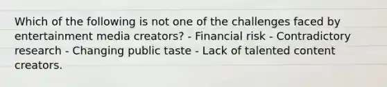 Which of the following is not one of the challenges faced by entertainment media creators? - Financial risk - Contradictory research - Changing public taste - Lack of talented content creators.