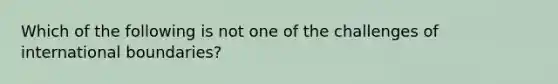 Which of the following is not one of the challenges of international boundaries?