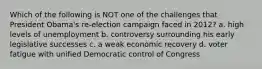 Which of the following is NOT one of the challenges that President Obama's re-election campaign faced in 2012? a. high levels of unemployment b. controversy surrounding his early legislative successes c. a weak economic recovery d. voter fatigue with unified Democratic control of Congress