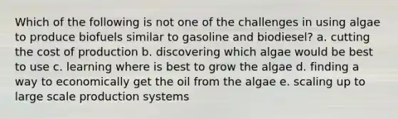 Which of the following is not one of the challenges in using algae to produce biofuels similar to gasoline and biodiesel? a. cutting the cost of production b. discovering which algae would be best to use c. learning where is best to grow the algae d. finding a way to economically get the oil from the algae e. scaling up to large scale production systems