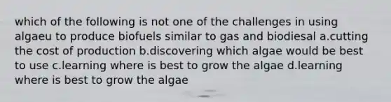 which of the following is not one of the challenges in using algaeu to produce biofuels similar to gas and biodiesal a.cutting the cost of production b.discovering which algae would be best to use c.learning where is best to grow the algae d.learning where is best to grow the algae