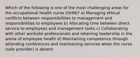 Which of the following is one of the most challenging areas for the occupational health nurse (OHN)? a) Managing ethical conflicts between responsibilities to management and responsibilities to employees b) Allocating time between direct service to employees and management tasks c) Collaborating with other worksite professionals and retaining leadership in the arena of employee health d) Maintaining competence through attending conferences and maintaining services when the nurse (sole provider) is absent