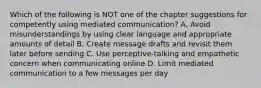 Which of the following is NOT one of the chapter suggestions for competently using mediated communication? A. Avoid misunderstandings by using clear language and appropriate amounts of detail B. Create message drafts and revisit them later before sending C. Use perceptive-talking and empathetic concern when communicating online D. Limit mediated communication to a few messages per day