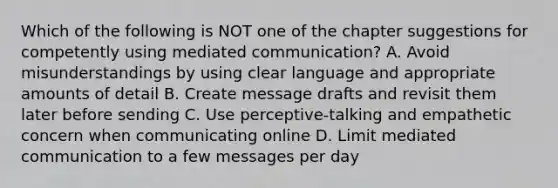 Which of the following is NOT one of the chapter suggestions for competently using mediated communication? A. Avoid misunderstandings by using clear language and appropriate amounts of detail B. Create message drafts and revisit them later before sending C. Use perceptive-talking and empathetic concern when communicating online D. Limit mediated communication to a few messages per day