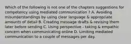 Which of the following is not one of the chapters suggestions for competency using mediated communication ? A. Avoiding misunderstandings by using clear language & appropriate amounts of detail B. Creating message drafts & revising them later before sending C. Using perspective - taking & empathic concern when communicating online D. Limiting mediated communication to a couple of messages per day.