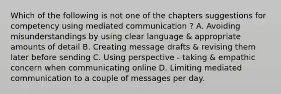 Which of the following is not one of the chapters suggestions for competency using mediated communication ? A. Avoiding misunderstandings by using clear language & appropriate amounts of detail B. Creating message drafts & revising them later before sending C. Using perspective - taking & empathic concern when communicating online D. Limiting mediated communication to a couple of messages per day.