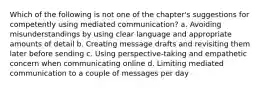 Which of the following is not one of the chapter's suggestions for competently using mediated communication? a. Avoiding misunderstandings by using clear language and appropriate amounts of detail b. Creating message drafts and revisiting them later before sending c. Using perspective-taking and empathetic concern when communicating online d. Limiting mediated communication to a couple of messages per day