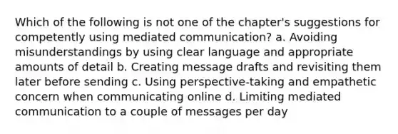 Which of the following is not one of the chapter's suggestions for competently using mediated communication? a. Avoiding misunderstandings by using clear language and appropriate amounts of detail b. Creating message drafts and revisiting them later before sending c. Using perspective-taking and empathetic concern when communicating online d. Limiting mediated communication to a couple of messages per day