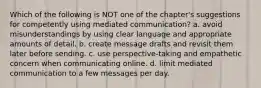 Which of the following is NOT one of the chapter's suggestions for competently using mediated communication? a. avoid misunderstandings by using clear language and appropriate amounts of detail. b. create message drafts and revisit them later before sending. c. use perspective-taking and empathetic concern when communicating online. d. limit mediated communication to a few messages per day.