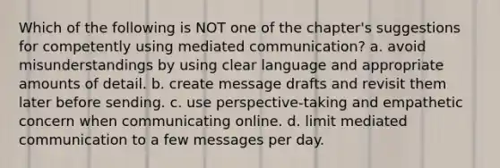 Which of the following is NOT one of the chapter's suggestions for competently using mediated communication? a. avoid misunderstandings by using clear language and appropriate amounts of detail. b. create message drafts and revisit them later before sending. c. use perspective-taking and empathetic concern when communicating online. d. limit mediated communication to a few messages per day.