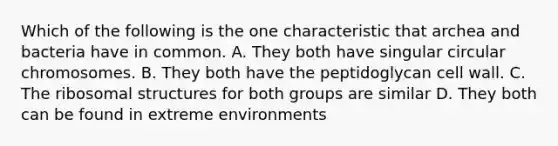 Which of the following is the one characteristic that archea and bacteria have in common. A. They both have singular circular chromosomes. B. They both have the peptidoglycan cell wall. C. The ribosomal structures for both groups are similar D. They both can be found in extreme environments