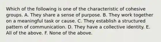 Which of the following is one of the characteristic of cohesive groups. A. They share a sense of purpose. B. They work together on a meaningful task or cause. C. They establish a structured pattern of communication. D. They have a collective identity. E. All of the above. F. None of the above.