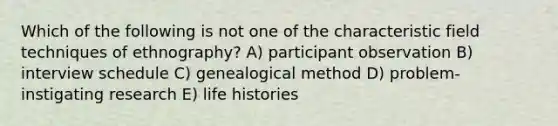 Which of the following is not one of the characteristic field techniques of ethnography? A) participant observation B) interview schedule C) genealogical method D) problem-instigating research E) life histories