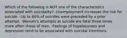 Which of the following is NOT one of the characteristics associated with suicidality? -Unemployment increases the risk for suicide. -Up to 80% of suicides were preceded by a prior attempt. -Women's attempts at suicide are fatal three times more often those of men. -Feelings of hopelessness and depression tend to be associated with suicidal intentions.