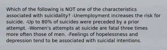 Which of the following is NOT one of the characteristics associated with suicidality? -Unemployment increases the risk for suicide. -Up to 80% of suicides were preceded by a prior attempt. -Women's attempts at suicide are fatal three times more often those of men. -Feelings of hopelessness and depression tend to be associated with suicidal intentions.