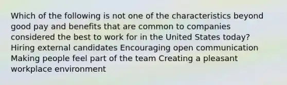 Which of the following is not one of the characteristics beyond good pay and benefits that are common to companies considered the best to work for in the United States today? Hiring external candidates Encouraging open communication Making people feel part of the team Creating a pleasant workplace environment