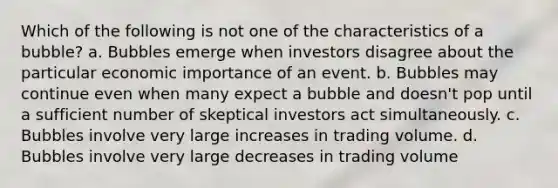 Which of the following is not one of the characteristics of a bubble? a. Bubbles emerge when investors disagree about the particular economic importance of an event. b. Bubbles may continue even when many expect a bubble and doesn't pop until a sufficient number of skeptical investors act simultaneously. c. Bubbles involve very large increases in trading volume. d. Bubbles involve very large decreases in trading volume