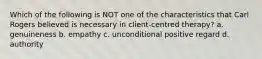 Which of the following is NOT one of the characteristics that Carl Rogers believed is necessary in client-centred therapy? a. genuineness b. empathy c. unconditional positive regard d. authority