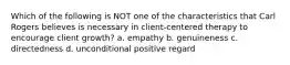 Which of the following is NOT one of the characteristics that Carl Rogers believes is necessary in client-centered therapy to encourage client growth? a. empathy b. genuineness c. directedness d. unconditional positive regard