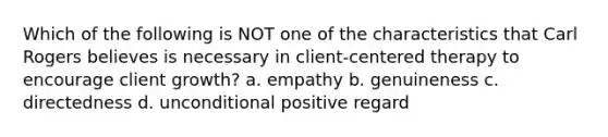 Which of the following is NOT one of the characteristics that Carl Rogers believes is necessary in client-centered therapy to encourage client growth? a. empathy b. genuineness c. directedness d. unconditional positive regard