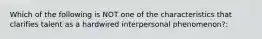 Which of the following is NOT one of the characteristics that clarifies talent as a hardwired interpersonal phenomenon?: