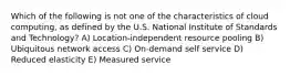 Which of the following is not one of the characteristics of cloud computing, as defined by the U.S. National Institute of Standards and Technology? A) Location-independent resource pooling B) Ubiquitous network access C) On-demand self service D) Reduced elasticity E) Measured service