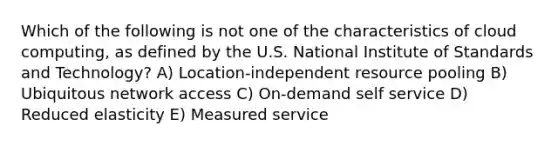 Which of the following is not one of the characteristics of cloud computing, as defined by the U.S. National Institute of Standards and Technology? A) Location-independent resource pooling B) Ubiquitous network access C) On-demand self service D) Reduced elasticity E) Measured service