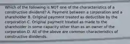 Which of the following is NOT one of the characteristics of a constructive dividend? A. Payment between a corporation and a shareholder B. Original payment treated as deductible by the corporation C. Original payment treated as made to the shareholder in some capacity other than as an owner of the corporation D. All of the above are common characteristics of constructive dividends.