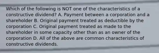 Which of the following is NOT one of the characteristics of a constructive dividend? A. Payment between a corporation and a shareholder B. Original payment treated as deductible by the corporation C. Original payment treated as made to the shareholder in some capacity other than as an owner of the corporation D. All of the above are common characteristics of constructive dividends.