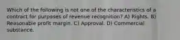 Which of the following is not one of the characteristics of a contract for purposes of revenue recognition? A) Rights. B) Reasonable profit margin. C) Approval. D) Commercial substance.